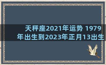 天秤座2021年运势 1979年出生到2023年正月13出生周岁是多少岁